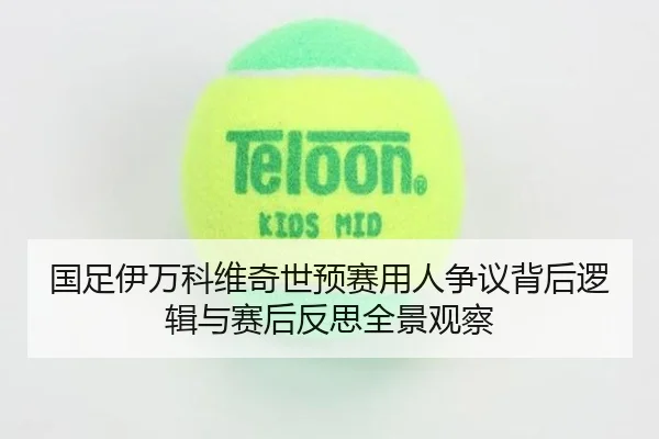 国足伊万科维奇世预赛用人争议背后逻辑与赛后反思全景观察