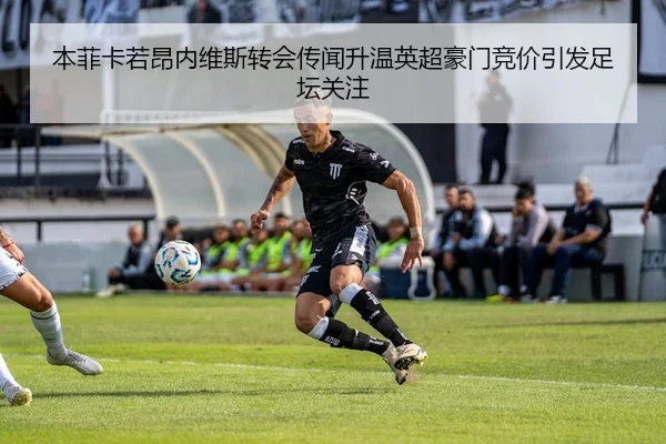 本菲卡若昂内维斯转会传闻升温英超豪门竞价引发足坛关注
