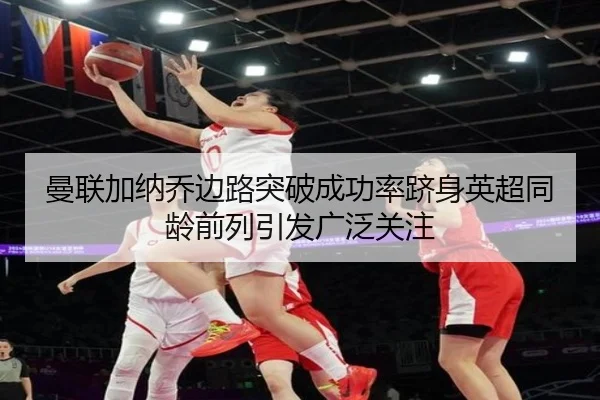 曼联加纳乔边路突破成功率跻身英超同龄前列引发广泛关注